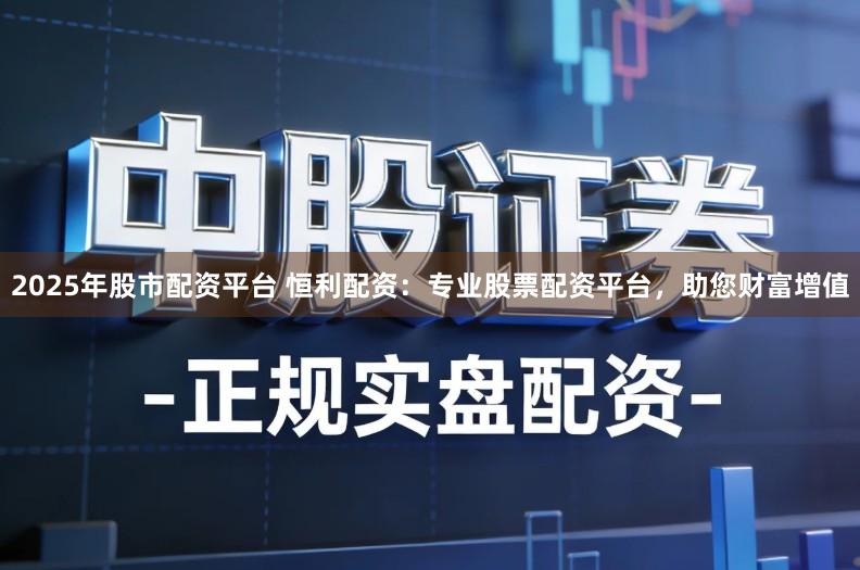 2025年股市配资平台 恒利配资：专业股票配资平台，助您财富增值