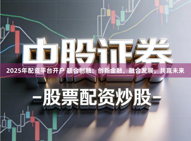 2025年配资平台开户 联合创融：创新金融，融合发展，共赢未来
