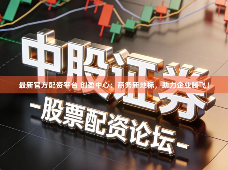 最新官方配资平台 创盈中心：商务新地标，助力企业腾飞！