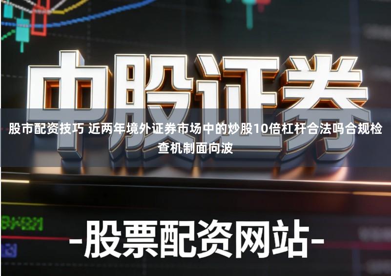 股市配资技巧 近两年境外证券市场中的炒股10倍杠杆合法吗合规检查机制面向波