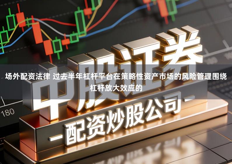 场外配资法律 过去半年杠杆平台在策略性资产市场的风险管理围绕杠杆放大效应的