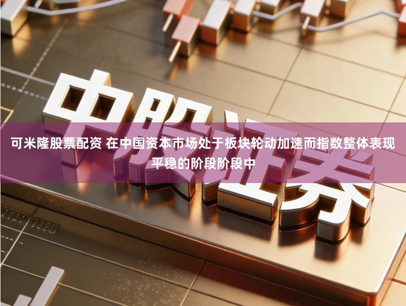 可米隆股票配资 在中国资本市场处于板块轮动加速而指数整体表现平稳的阶段阶段中