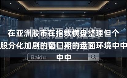 在亚洲股市在指数横盘整理但个股分化加剧的窗口期的盘面环境中中
