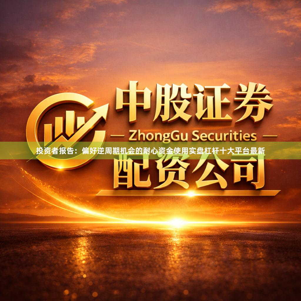 投资者报告：偏好逆周期机会的耐心资金使用实盘杠杆十大平台最新