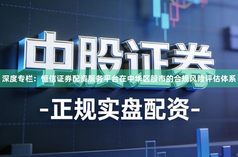 深度专栏：恒信证券配资服务平台在中华区股市的合规风险评估体系