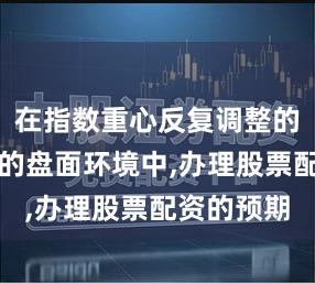 在指数重心反复调整的整理窗口的盘面环境中,办理股票配资的预期