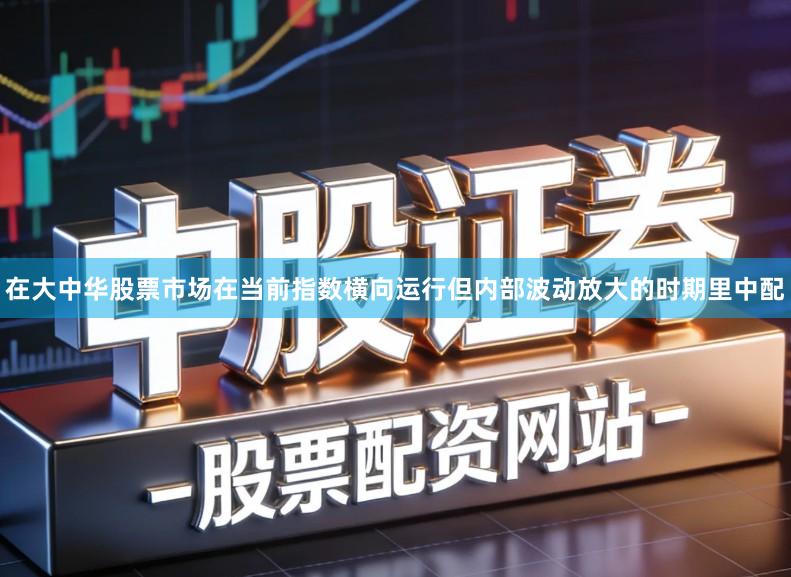 在大中华股票市场在当前指数横向运行但内部波动放大的时期里中配