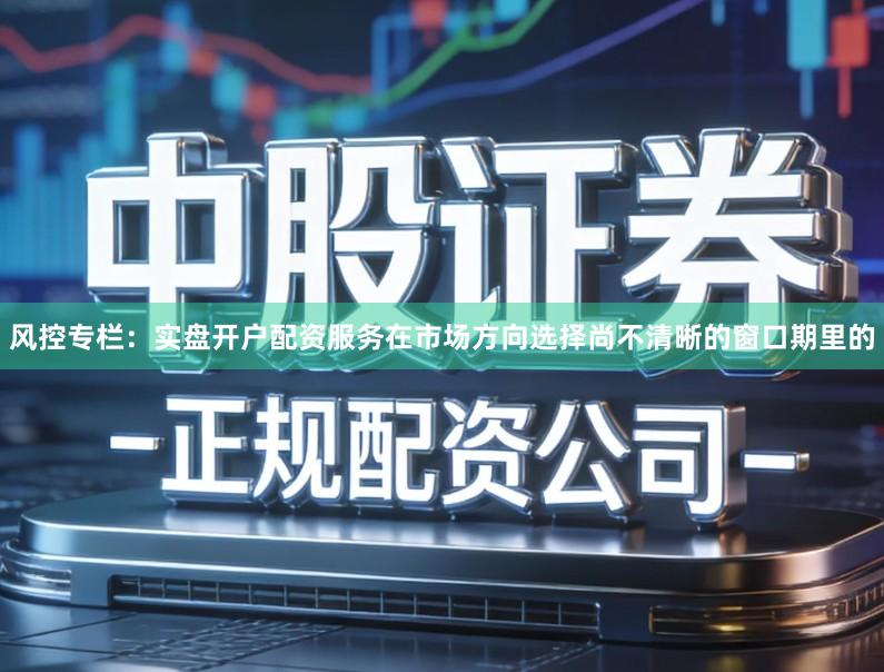 风控专栏：实盘开户配资服务在市场方向选择尚不清晰的窗口期里的