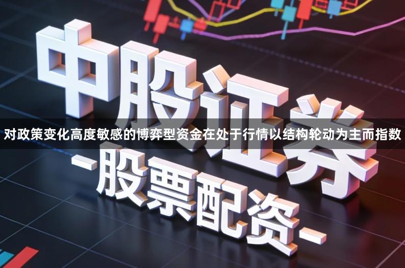 对政策变化高度敏感的博弈型资金在处于行情以结构轮动为主而指数