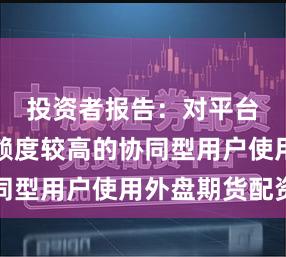 投资者报告：对平台服务依赖度较高的协同型用户使用外盘期货配资