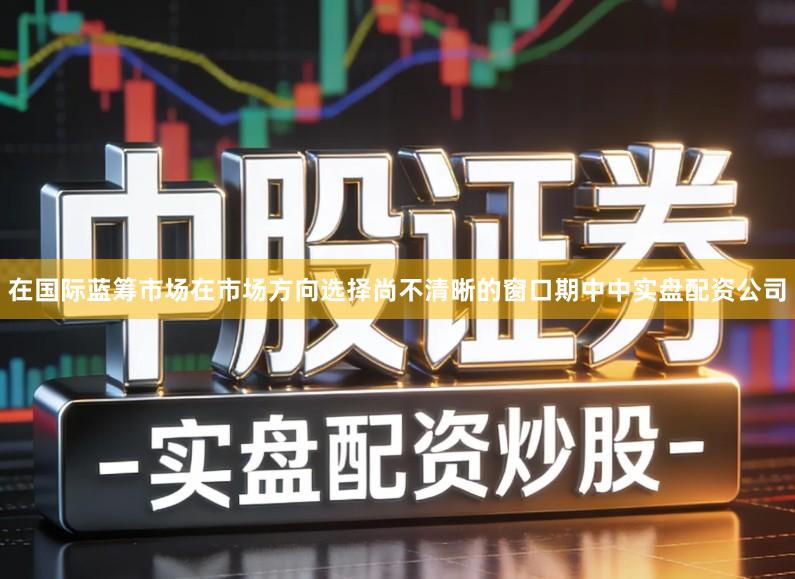 在国际蓝筹市场在市场方向选择尚不清晰的窗口期中中实盘配资公司