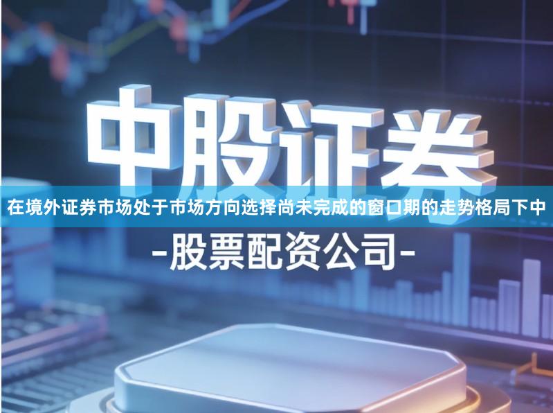 在境外证券市场处于市场方向选择尚未完成的窗口期的走势格局下中