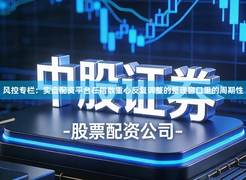 风控专栏：实盘配资平台在指数重心反复调整的整理窗口里的周期性
